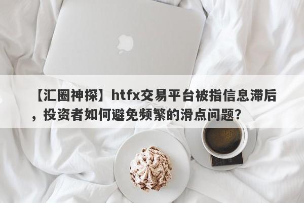 【汇圈神探】htfx交易平台被指信息滞后，投资者如何避免频繁的滑点问题？-第1张图片-要懂汇