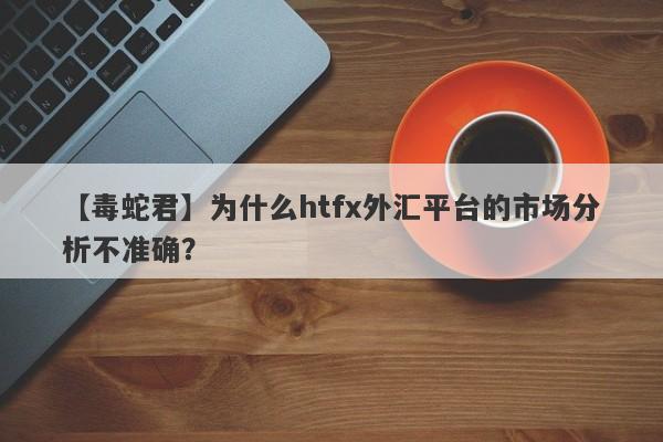 【毒蛇君】为什么htfx外汇平台的市场分析不准确？-第1张图片-要懂汇