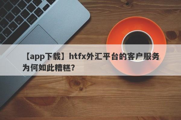 【app下载】htfx外汇平台的客户服务为何如此糟糕？-第1张图片-要懂汇