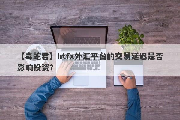 【毒蛇君】htfx外汇平台的交易延迟是否影响投资？-第1张图片-要懂汇