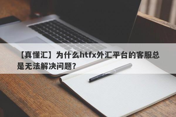 【真懂汇】为什么htfx外汇平台的客服总是无法解决问题？-第1张图片-要懂汇