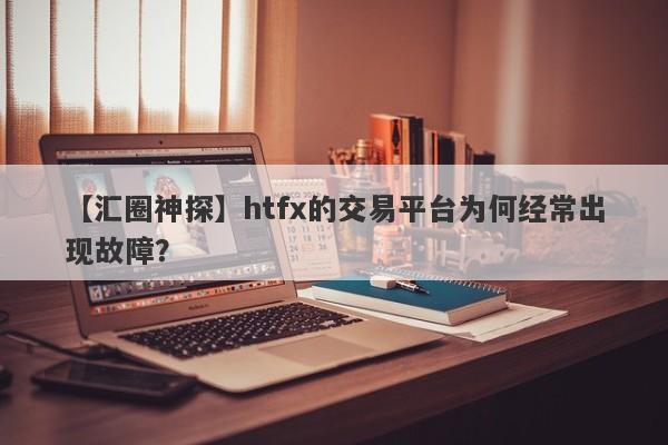 【汇圈神探】htfx的交易平台为何经常出现故障？-第1张图片-要懂汇