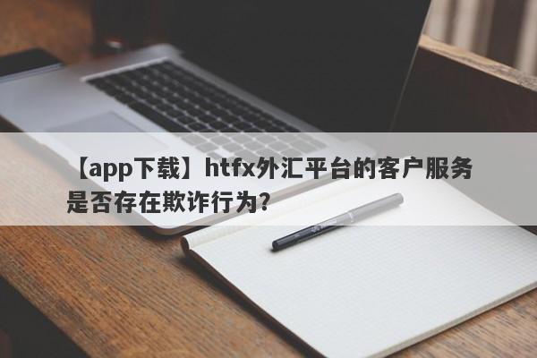 【app下载】htfx外汇平台的客户服务是否存在欺诈行为？-第1张图片-要懂汇