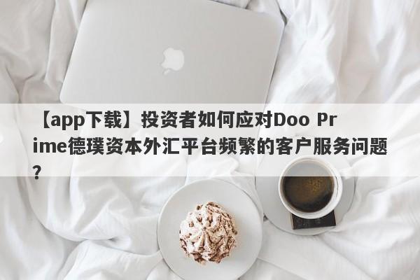 【app下载】投资者如何应对Doo Prime德璞资本外汇平台频繁的客户服务问题？-第1张图片-要懂汇