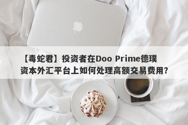 【毒蛇君】投资者在Doo Prime德璞资本外汇平台上如何处理高额交易费用？-第1张图片-要懂汇