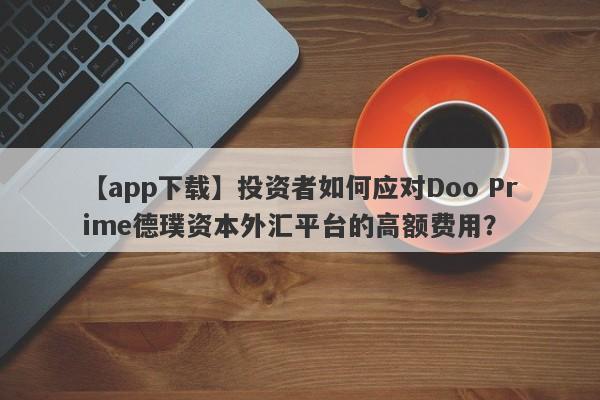 【app下载】投资者如何应对Doo Prime德璞资本外汇平台的高额费用？-第1张图片-要懂汇