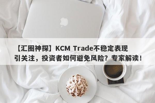 【汇圈神探】KCM Trade不稳定表现引关注，投资者如何避免风险？专家解读！-第1张图片-要懂汇