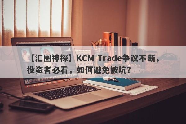 【汇圈神探】KCM Trade争议不断，投资者必看，如何避免被坑？-第1张图片-要懂汇