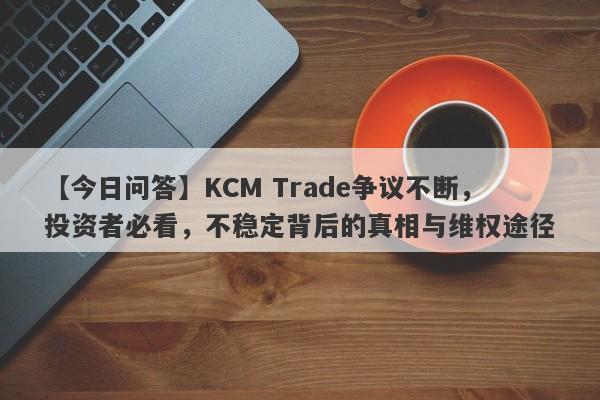 【今日问答】KCM Trade争议不断，投资者必看，不稳定背后的真相与维权途径-第1张图片-要懂汇