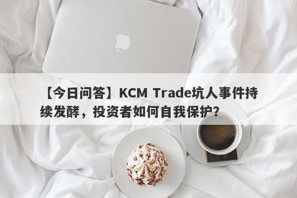 【今日问答】KCM Trade坑人事件持续发酵，投资者如何自我保护？-第1张图片-要懂汇