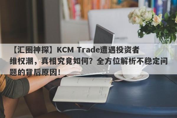 【汇圈神探】KCM Trade遭遇投资者维权潮，真相究竟如何？全方位解析不稳定问题的背后原因！-第1张图片-要懂汇