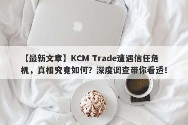 【最新文章】KCM Trade遭遇信任危机，真相究竟如何？深度调查带你看透！-第1张图片-要懂汇