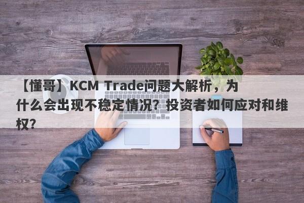 【懂哥】KCM Trade问题大解析，为什么会出现不稳定情况？投资者如何应对和维权？-第1张图片-要懂汇