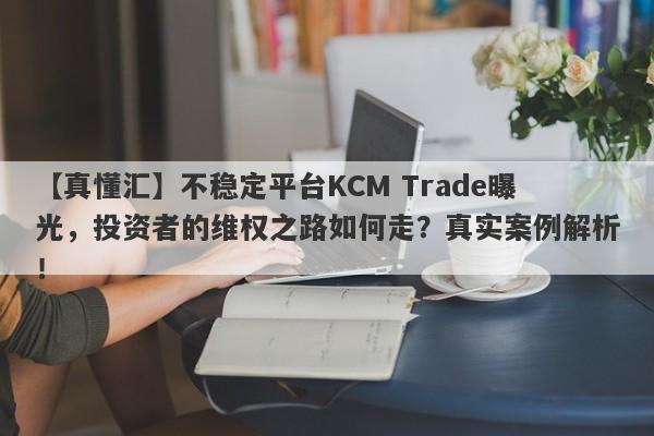 【真懂汇】不稳定平台KCM Trade曝光，投资者的维权之路如何走？真实案例解析！-第1张图片-要懂汇