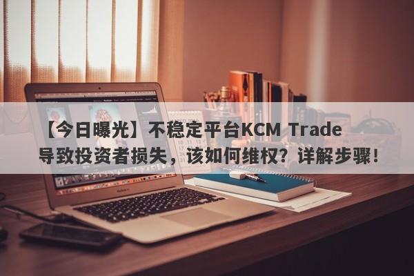 【今日曝光】不稳定平台KCM Trade导致投资者损失，该如何维权？详解步骤！-第1张图片-要懂汇