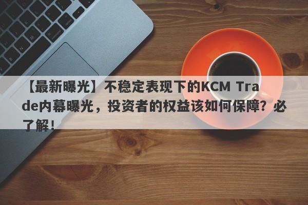 【最新曝光】不稳定表现下的KCM Trade内幕曝光，投资者的权益该如何保障？必了解！-第1张图片-要懂汇