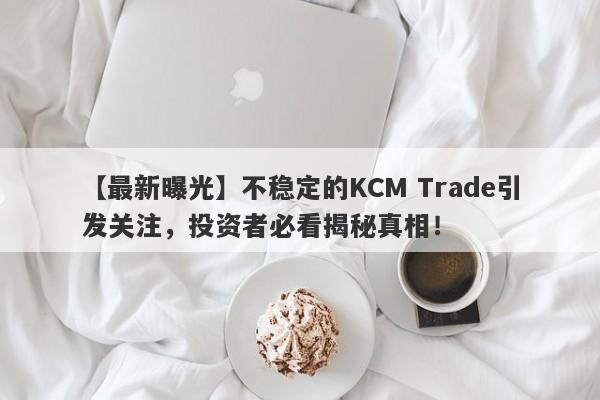 【最新曝光】不稳定的KCM Trade引发关注，投资者必看揭秘真相！-第1张图片-要懂汇