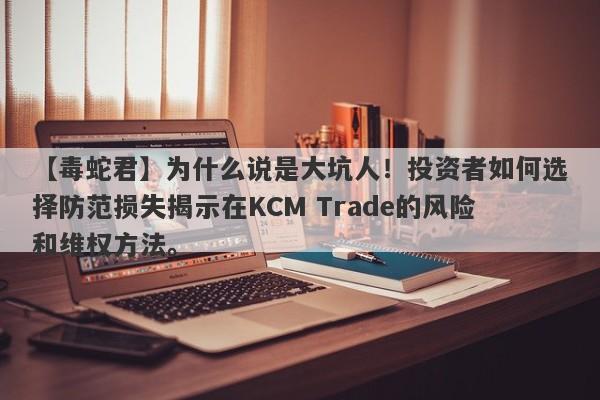 【毒蛇君】为什么说是大坑人！投资者如何选择防范损失揭示在KCM Trade的风险和维权方法。-第1张图片-要懂汇