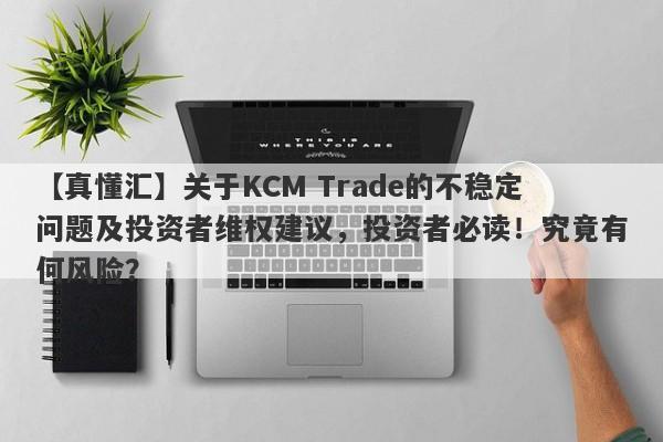 【真懂汇】关于KCM Trade的不稳定问题及投资者维权建议，投资者必读！究竟有何风险？-第1张图片-要懂汇