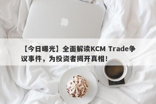 【今日曝光】全面解读KCM Trade争议事件，为投资者揭开真相！-第1张图片-要懂汇