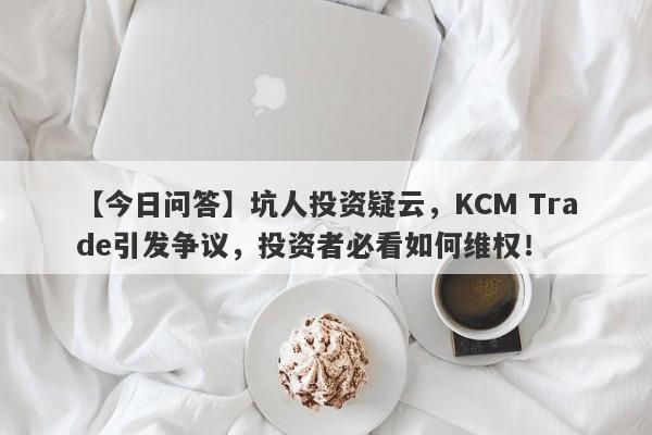 【今日问答】坑人投资疑云，KCM Trade引发争议，投资者必看如何维权！-第1张图片-要懂汇