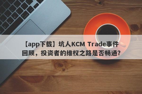 【app下载】坑人KCM Trade事件回顾，投资者的维权之路是否畅通？-第1张图片-要懂汇