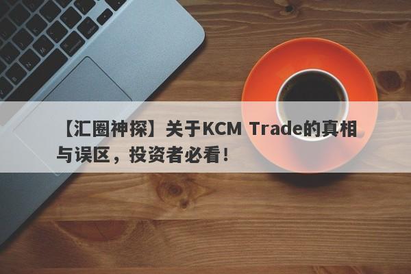 【汇圈神探】关于KCM Trade的真相与误区，投资者必看！-第1张图片-要懂汇