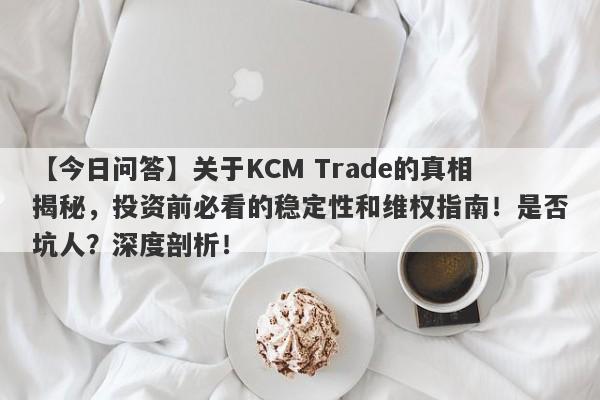 【今日问答】关于KCM Trade的真相揭秘，投资前必看的稳定性和维权指南！是否坑人？深度剖析！-第1张图片-要懂汇