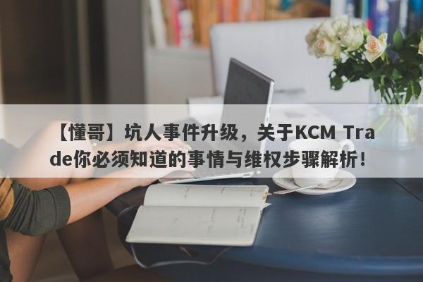 【懂哥】坑人事件升级，关于KCM Trade你必须知道的事情与维权步骤解析！-第1张图片-要懂汇