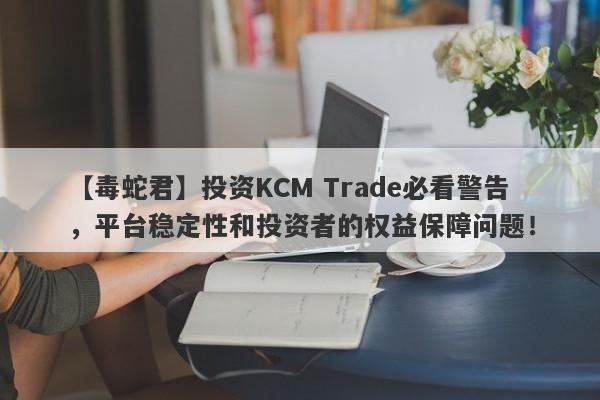 【毒蛇君】投资KCM Trade必看警告，平台稳定性和投资者的权益保障问题！-第1张图片-要懂汇