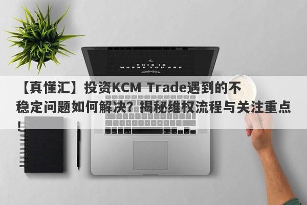 【真懂汇】投资KCM Trade遇到的不稳定问题如何解决？揭秘维权流程与关注重点！-第1张图片-要懂汇