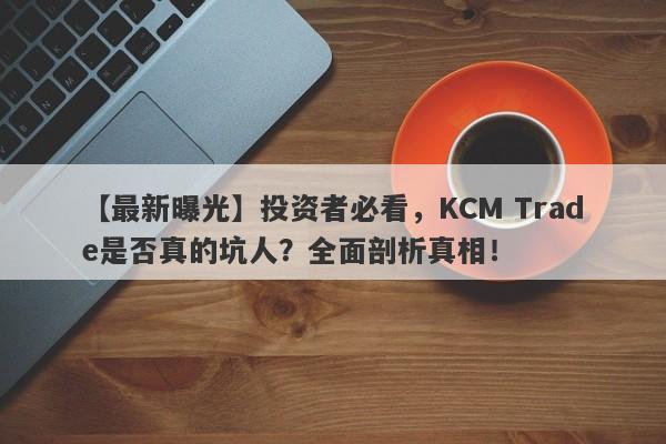 【最新曝光】投资者必看，KCM Trade是否真的坑人？全面剖析真相！-第1张图片-要懂汇