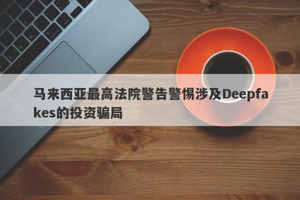 马来西亚最高法院警告警惕涉及Deepfakes的投资骗局-第1张图片-要懂汇