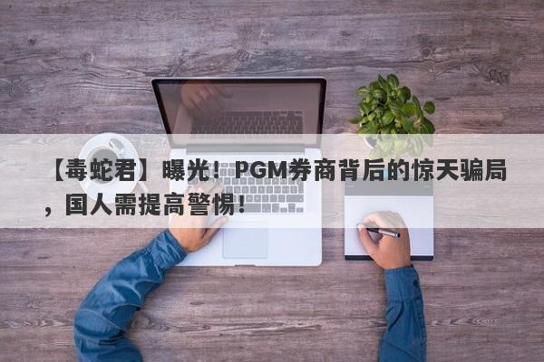 【毒蛇君】曝光！PGM券商背后的惊天骗局，国人需提高警惕！-第1张图片-要懂汇