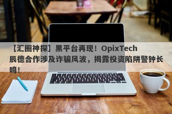 【汇圈神探】黑平台再现！OpixTech辰德合作涉及诈骗风波，揭露投资陷阱警钟长鸣！-第1张图片-要懂汇