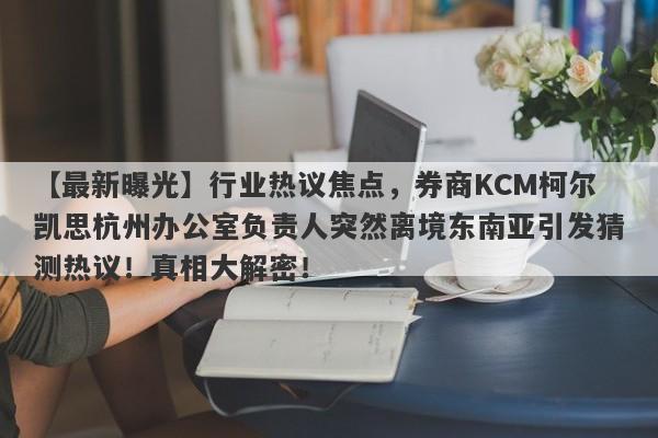 【最新曝光】行业热议焦点，券商KCM柯尔凯思杭州办公室负责人突然离境东南亚引发猜测热议！真相大解密！-第1张图片-要懂汇