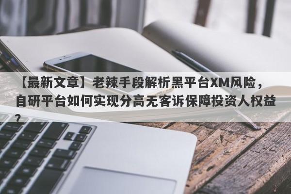 【最新文章】老辣手段解析黑平台XM风险，自研平台如何实现分高无客诉保障投资人权益？-第1张图片-要懂汇