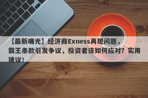 【最新曝光】经济商Exness再现问题，霸王条款引发争议，投资者该如何应对？实用建议！-第1张图片-要懂汇