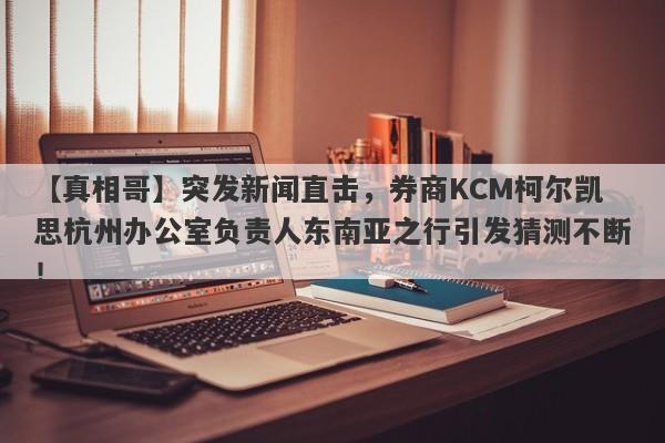 【真相哥】突发新闻直击，券商KCM柯尔凯思杭州办公室负责人东南亚之行引发猜测不断！-第1张图片-要懂汇