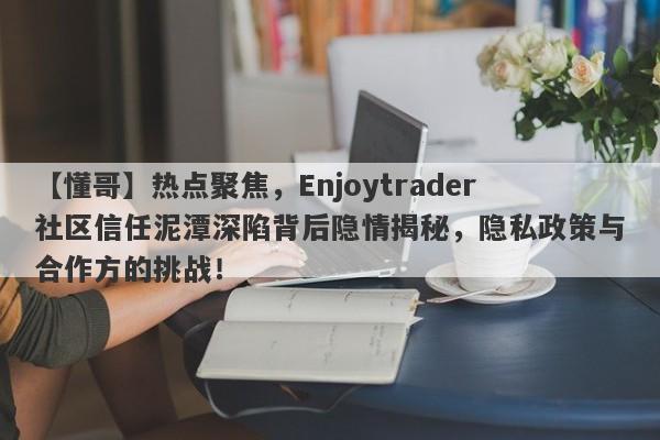 【懂哥】热点聚焦，Enjoytrader社区信任泥潭深陷背后隐情揭秘，隐私政策与合作方的挑战！-第1张图片-要懂汇