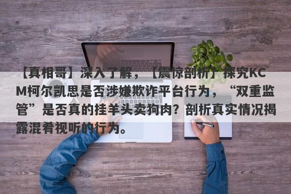 【真相哥】深入了解，【震惊剖析】探究KCM柯尔凯思是否涉嫌欺诈平台行为，“双重监管”是否真的挂羊头卖狗肉？剖析真实情况揭露混肴视听的行为。-第1张图片-要懂汇