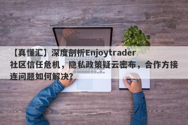 【真懂汇】深度剖析Enjoytrader社区信任危机，隐私政策疑云密布，合作方接连问题如何解决？-第1张图片-要懂汇