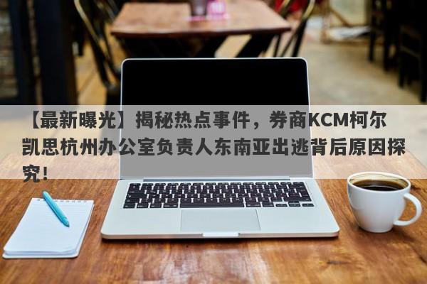 【最新曝光】揭秘热点事件，券商KCM柯尔凯思杭州办公室负责人东南亚出逃背后原因探究！-第1张图片-要懂汇