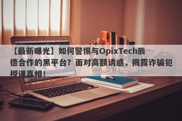 【最新曝光】如何警惕与OpixTech辰德合作的黑平台？面对高额诱惑，揭露诈骗犯授课真相！-第1张图片-要懂汇