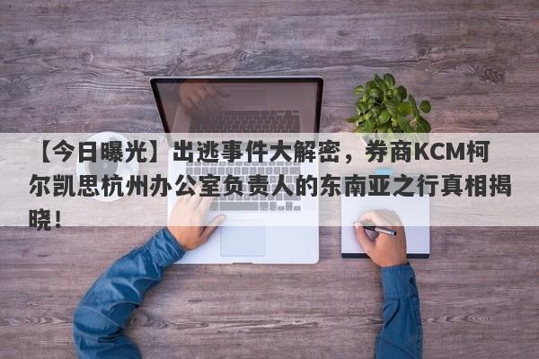 【今日曝光】出逃事件大解密，券商KCM柯尔凯思杭州办公室负责人的东南亚之行真相揭晓！-第1张图片-要懂汇