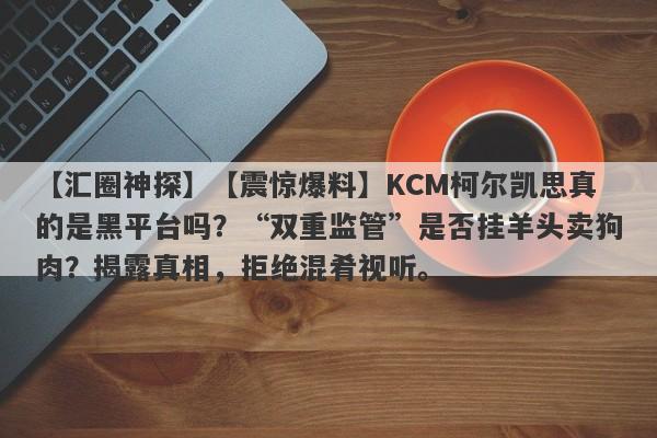 【汇圈神探】【震惊爆料】KCM柯尔凯思真的是黑平台吗？“双重监管”是否挂羊头卖狗肉？揭露真相，拒绝混肴视听。-第1张图片-要懂汇