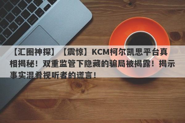 【汇圈神探】【震惊】KCM柯尔凯思平台真相揭秘！双重监管下隐藏的骗局被揭露！揭示事实混肴视听者的谎言！-第1张图片-要懂汇