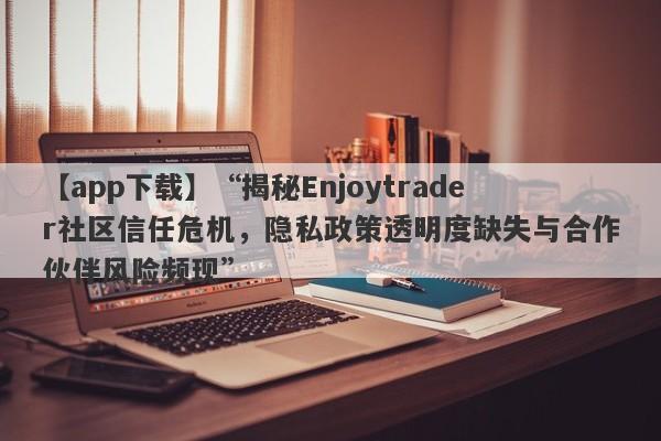 【app下载】“揭秘Enjoytrader社区信任危机，隐私政策透明度缺失与合作伙伴风险频现”-第1张图片-要懂汇