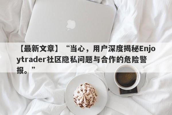 【最新文章】“当心，用户深度揭秘Enjoytrader社区隐私问题与合作的危险警报。”-第1张图片-要懂汇