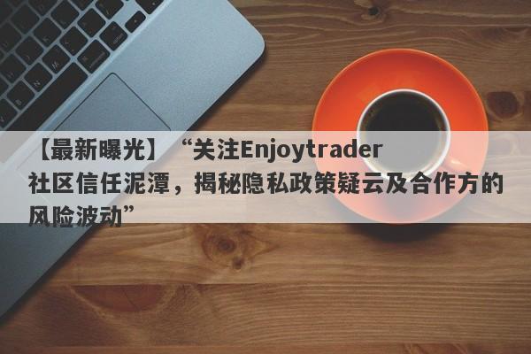 【最新曝光】“关注Enjoytrader社区信任泥潭，揭秘隐私政策疑云及合作方的风险波动”-第1张图片-要懂汇